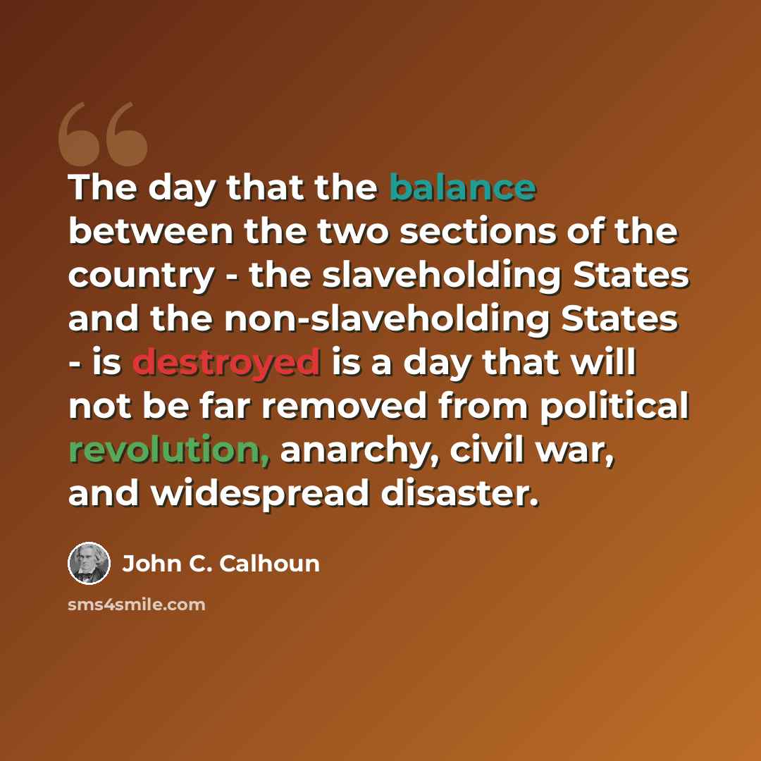 “The day that the balance between the two sections of the country - the slaveholding States and the non-slaveholding States - is destroyed is a day that will not be far removed from political revolution, anarchy, civil war, and widespread disaster.” quote by John C. Calhoun