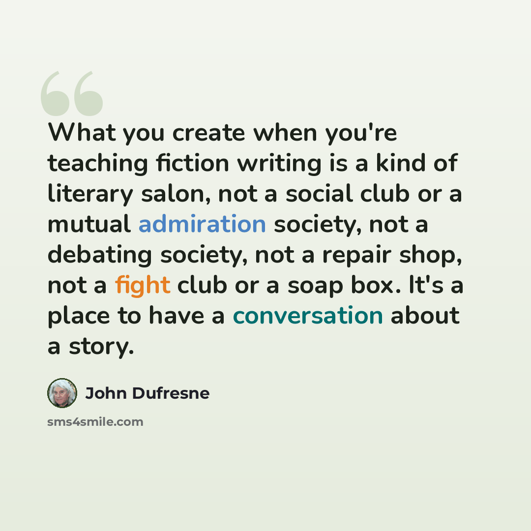 “What you create when you're teaching fiction writing is a kind of literary salon, not a social club or a mutual admiration society, not a debating society, not a repair shop, not a fight club or a soap box. It's a place to have a conversation about a story.” quote by John Dufresne