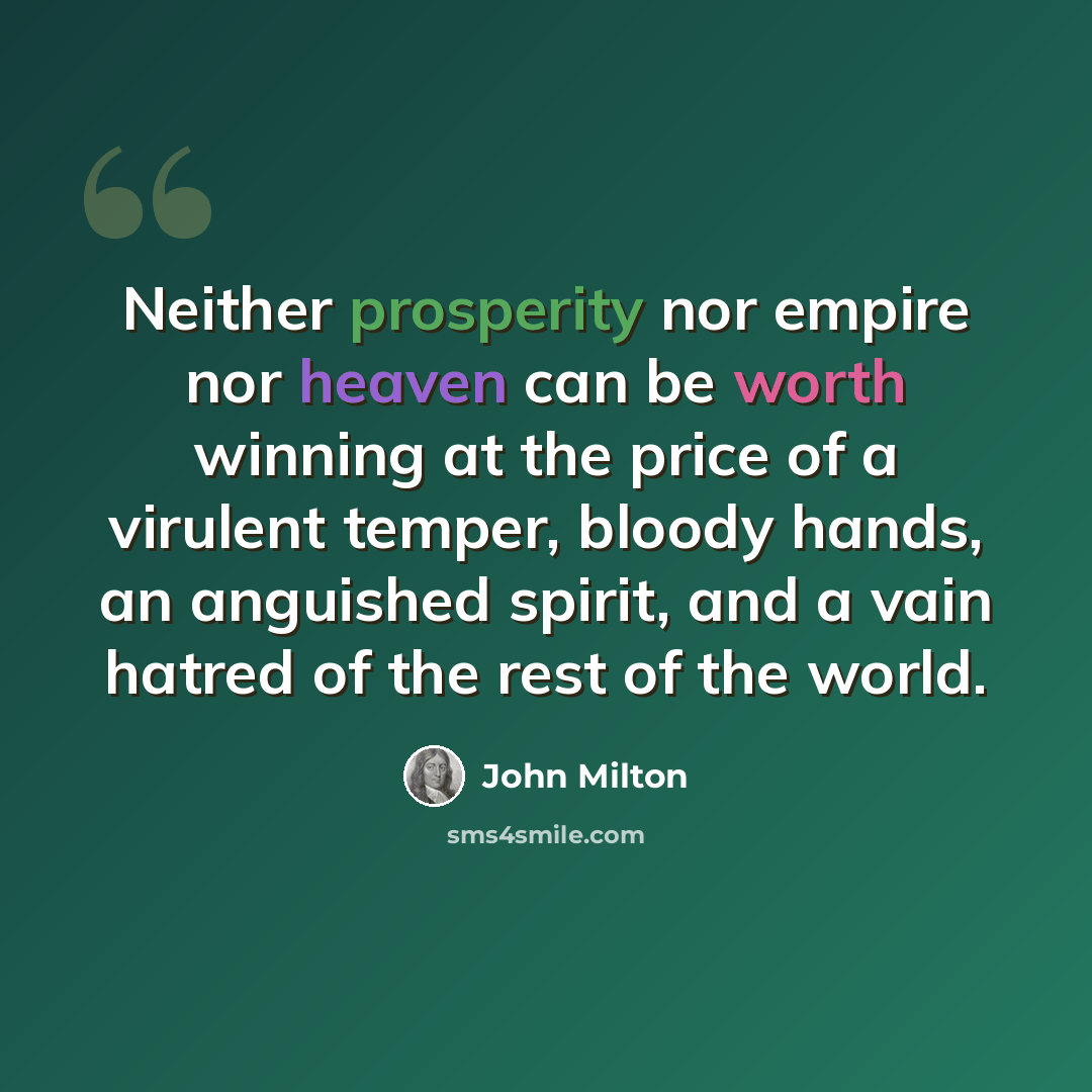 “Neither prosperity nor empire nor heaven can be worth winning at the price of a virulent temper, bloody hands, an anguished spirit, and a vain hatred of the rest of the world.” quote by John Milton
