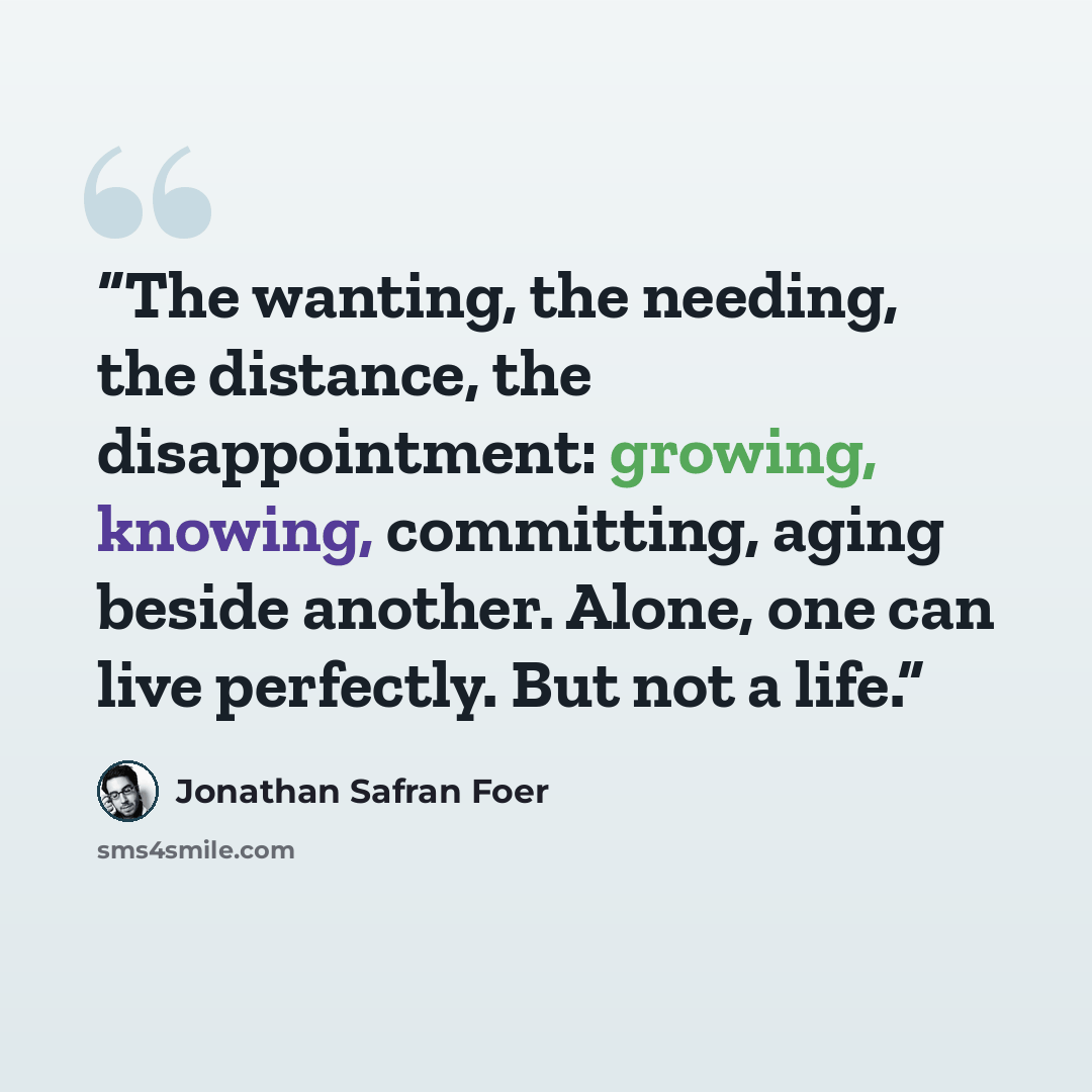 “The wanting, the needing, the distance, the disappointment: growing, knowing, committing, aging beside another. Alone, one can live perfectly. But not a life.” quote by Jonathan Safran Foer