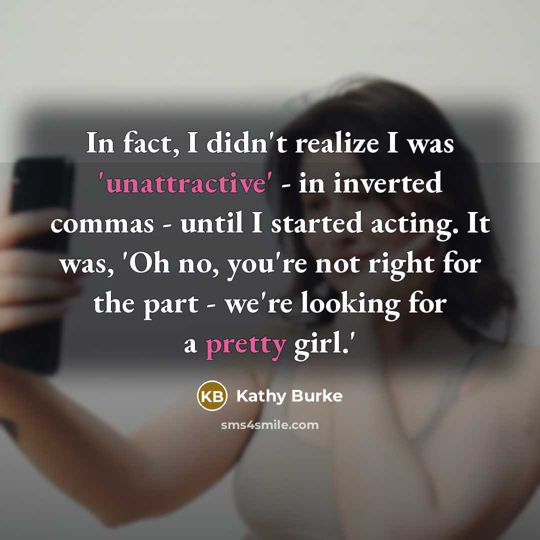 “In fact, I didn't realize I was 'unattractive' - in inverted commas - until I started acting. It was, 'Oh no, you're not right for the part - we're looking for a pretty girl.'” quote by Kathy Burke