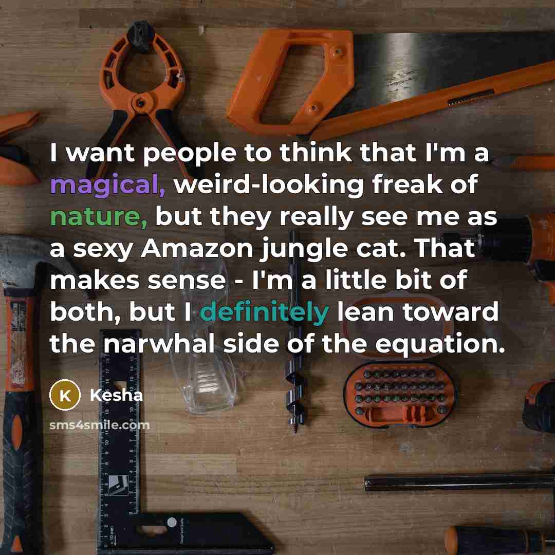 “I want people to think that I'm a magical, weird-looking freak of nature, but they really see me as a sexy Amazon jungle cat. That makes sense - I'm a little bit of both, but I definitely lean toward the narwhal side of the equation.” quote by Kesha