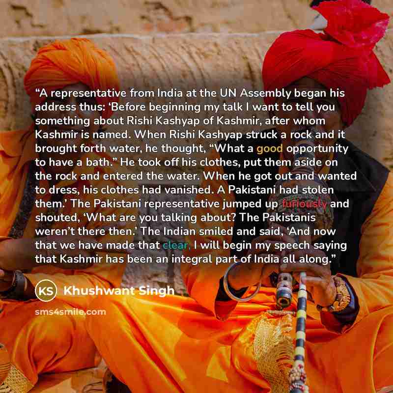 “A representative from India at the UN Assembly began his address thus: ‘Before beginning my talk I want to tell you something about Rishi Kashyap of Kashmir, after whom Kashmir is named. When Rishi Kashyap struck a rock and it brought forth water, he thought, “What a good opportunity to have a…” quote by Khushwant Singh
