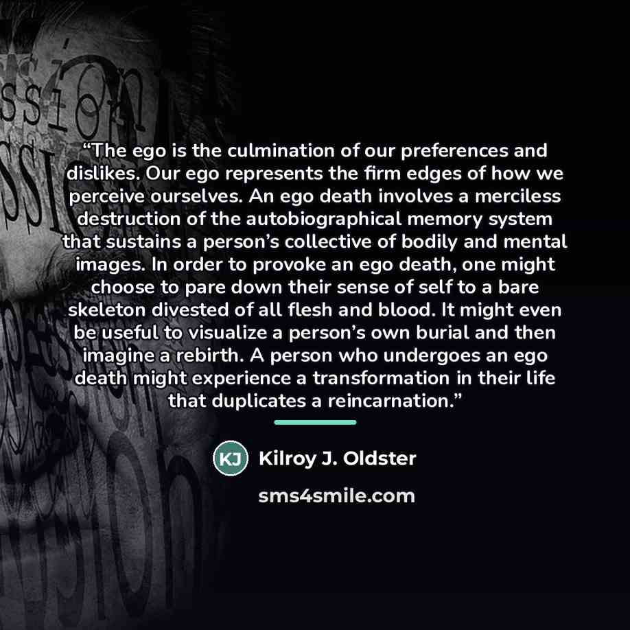 “The ego is the culmination of our preferences and dislikes. Our ego represents the firm edges of how we perceive ourselves. An ego death involves a merciless destruction of the autobiographical memory system that sustains a person’s collective of bodily and mental images. In order to provoke an…” quote by Kilroy J. Oldster