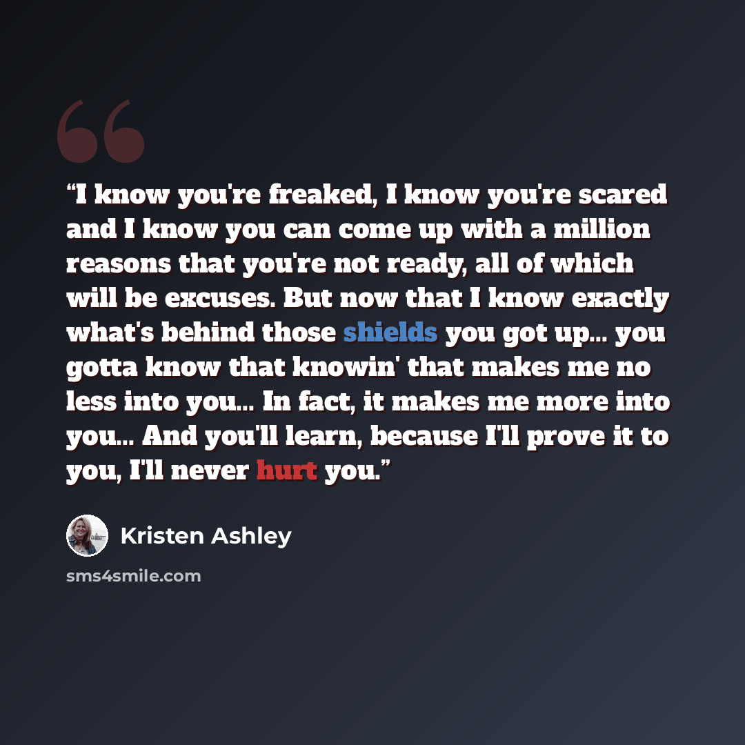 “I know you're freaked, I know you're scared and I know you can come up with a million reasons that you're not ready, all of which will be excuses. But now that I know exactly what's behind those shields you got up... you gotta know that knowin' that makes me no less into you... In fact, it makes…” quote by Kristen Ashley