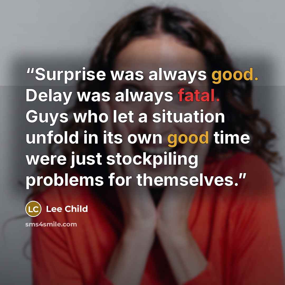 “Surprise was always good. Delay was always fatal. Guys who let a situation unfold in its own good time were just stockpiling problems for themselves.” quote by Lee Child