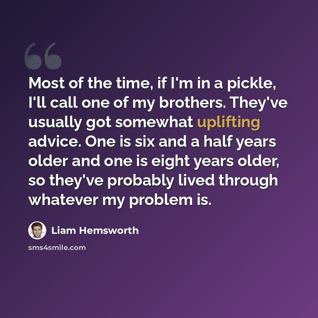 “Most of the time, if I'm in a pickle, I'll call one of my brothers. They've usually got somewhat uplifting advice. One is six and a half years older and one is eight years older, so they've probably lived through whatever my problem is.” quote by Liam Hemsworth