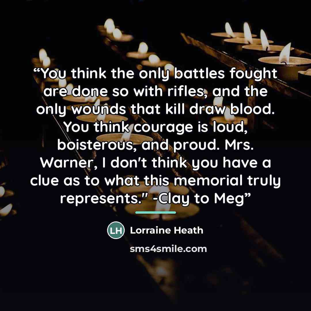 “You think the only battles fought are done so with rifles, and the only wounds that kill draw blood. You think courage is loud, boisterous, and proud. Mrs. Warner, I don't think you have a clue as to what this memorial truly represents." -Clay to Meg” quote by Lorraine Heath