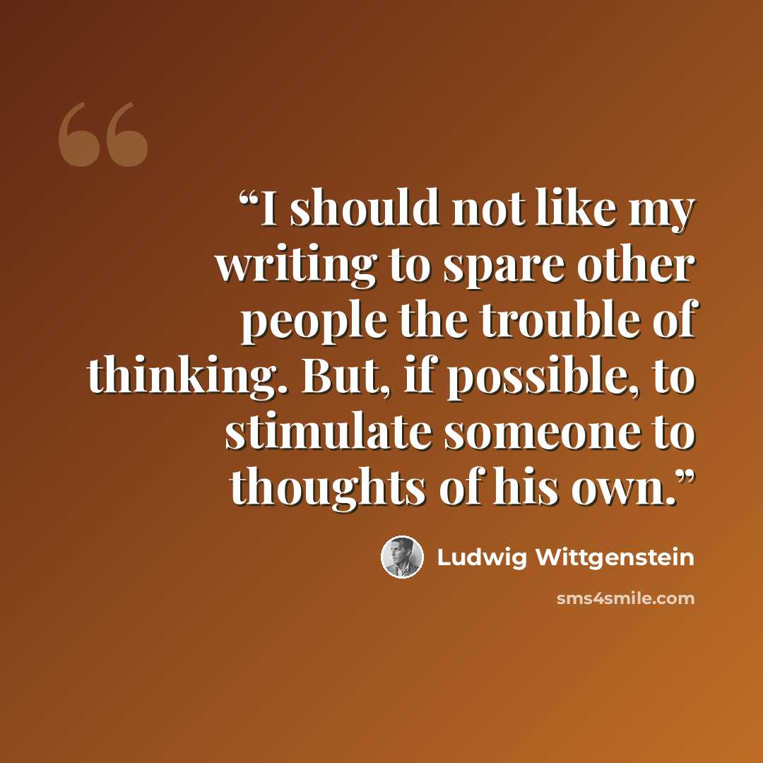 “I should not like my writing to spare other people the trouble of thinking. But, if possible, to stimulate someone to thoughts of his own.” quote by Ludwig Wittgenstein