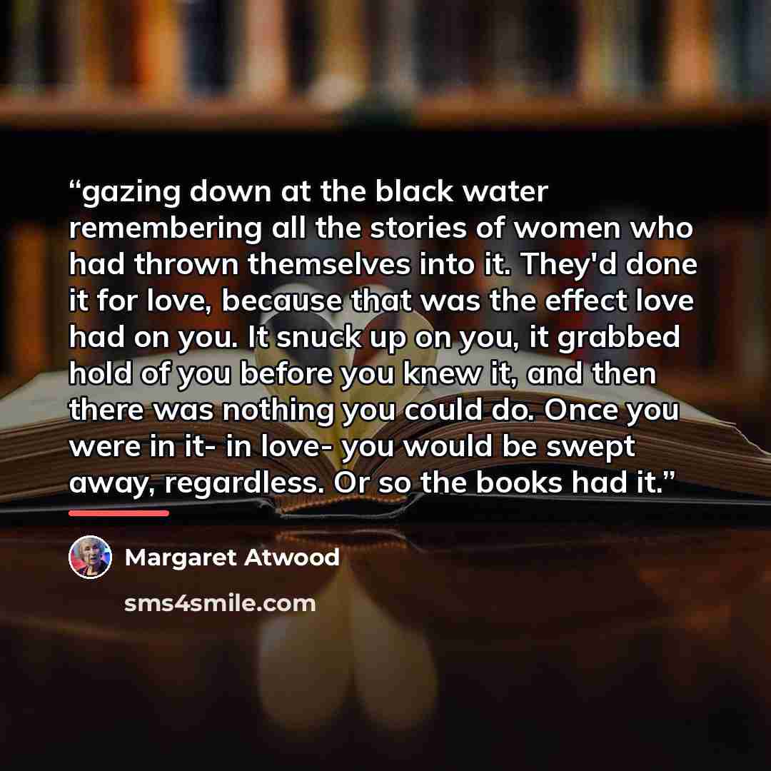 “gazing down at the black water remembering all the stories of women who had thrown themselves into it. They'd done it for love, because that was the effect love had on you. It snuck up on you, it grabbed hold of you before you knew it, and then there was nothing you could do. Once you were in it…” quote by Margaret Atwood