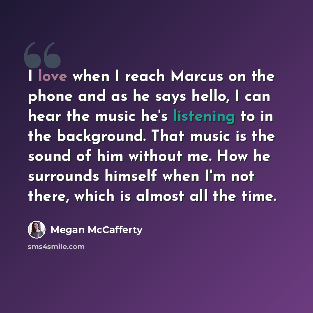 “I love when I reach Marcus on the phone and as he says hello, I can hear the music he's listening to in the background. That music is the sound of him without me. How he surrounds himself when I'm not there, which is almost all the time.” quote by Megan McCafferty