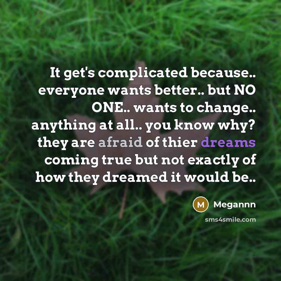 “It get's complicated because.. everyone wants better.. but NO ONE.. wants to change.. anything at all.. you know why? they are afraid of thier dreams coming true but not exactly of how they dreamed it would be..” quote by Megannn