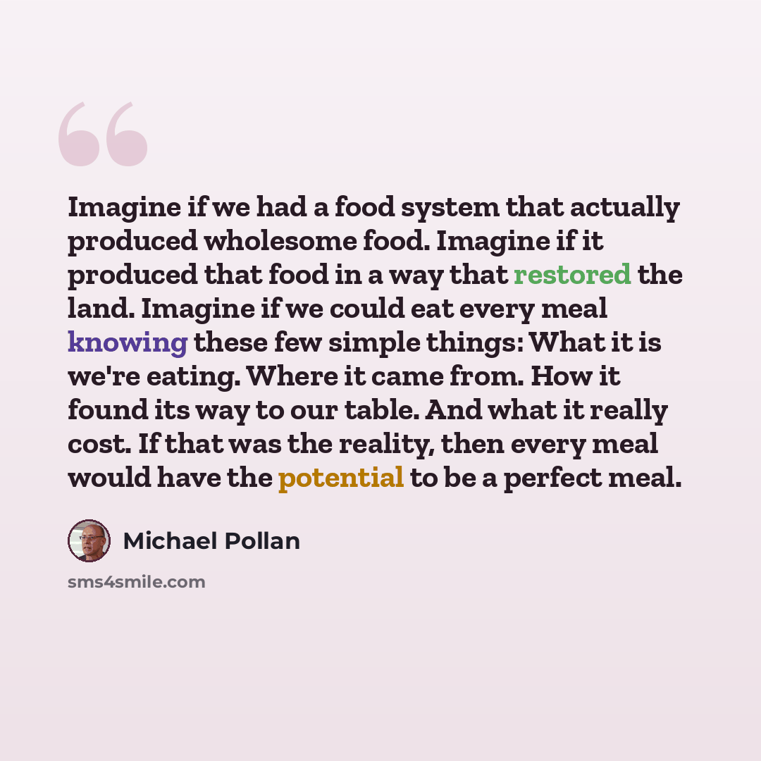 “Imagine if we had a food system that actually produced wholesome food. Imagine if it produced that food in a way that restored the land. Imagine if we could eat every meal knowing these few simple things: What it is we're eating. Where it came from. How it found its way to our table. And what it…” quote by Michael Pollan