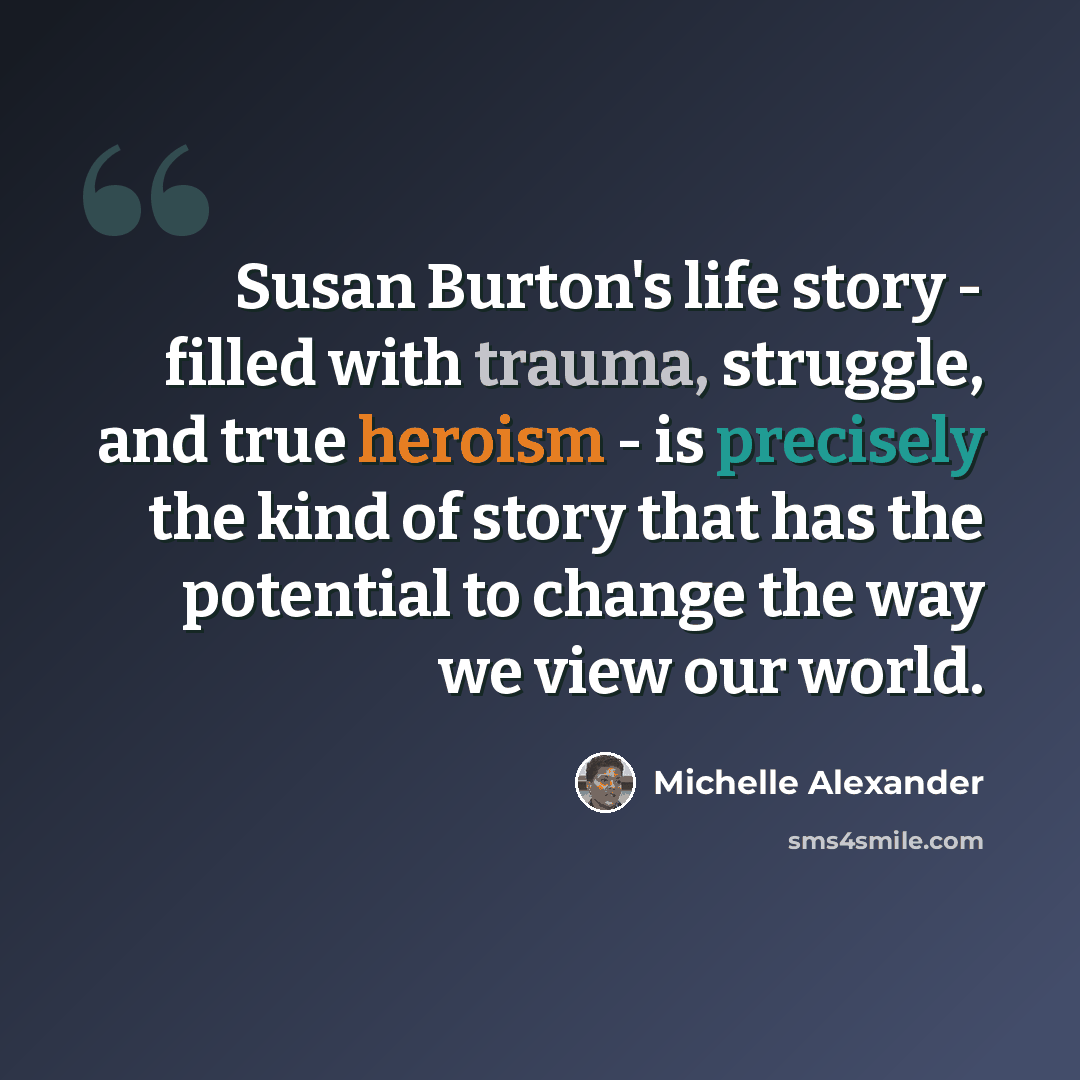 “Susan Burton's life story - filled with trauma, struggle, and true heroism - is precisely the kind of story that has the potential to change the way we view our world.” quote by Michelle Alexander