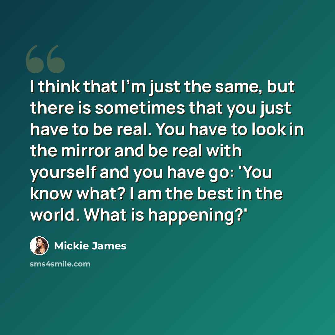 “I think that I'm just the same, but there is sometimes that you just have to be real. You have to look in the mirror and be real with yourself and you have go: 'You know what? I am the best in the world. What is happening?'” quote by Mickie James