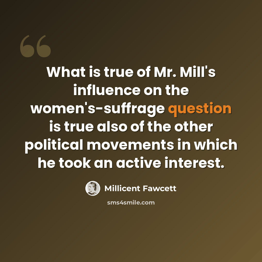 “What is true of Mr. Mill's influence on the women's-suffrage question is true also of the other political movements in which he took an active interest.” quote by Millicent Fawcett