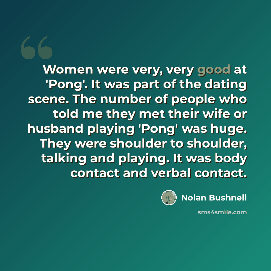 “Women were very, very good at 'Pong'. It was part of the dating scene. The number of people who told me they met their wife or husband playing 'Pong' was huge. They were shoulder to shoulder, talking and playing. It was body contact and verbal contact.” quote by Nolan Bushnell