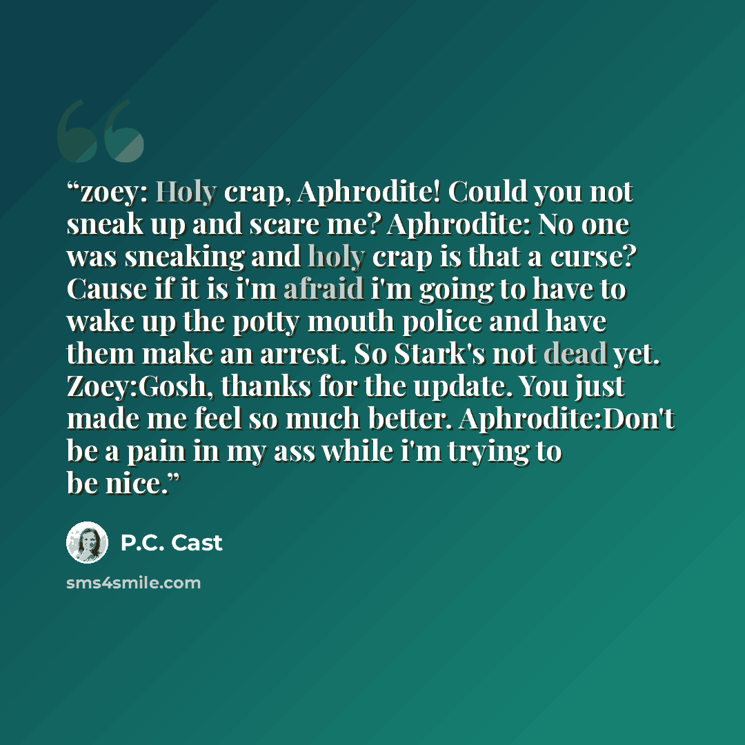 “zoey: Holy crap, Aphrodite! Could you not sneak up and scare me? Aphrodite: No one was sneaking and holy crap is that a curse? Cause if it is i'm afraid i'm going to have to wake up the potty mouth police and have them make an arrest. So Stark's not dead yet. Zoey:Gosh, thanks for the update. You…” quote by P.C. Cast