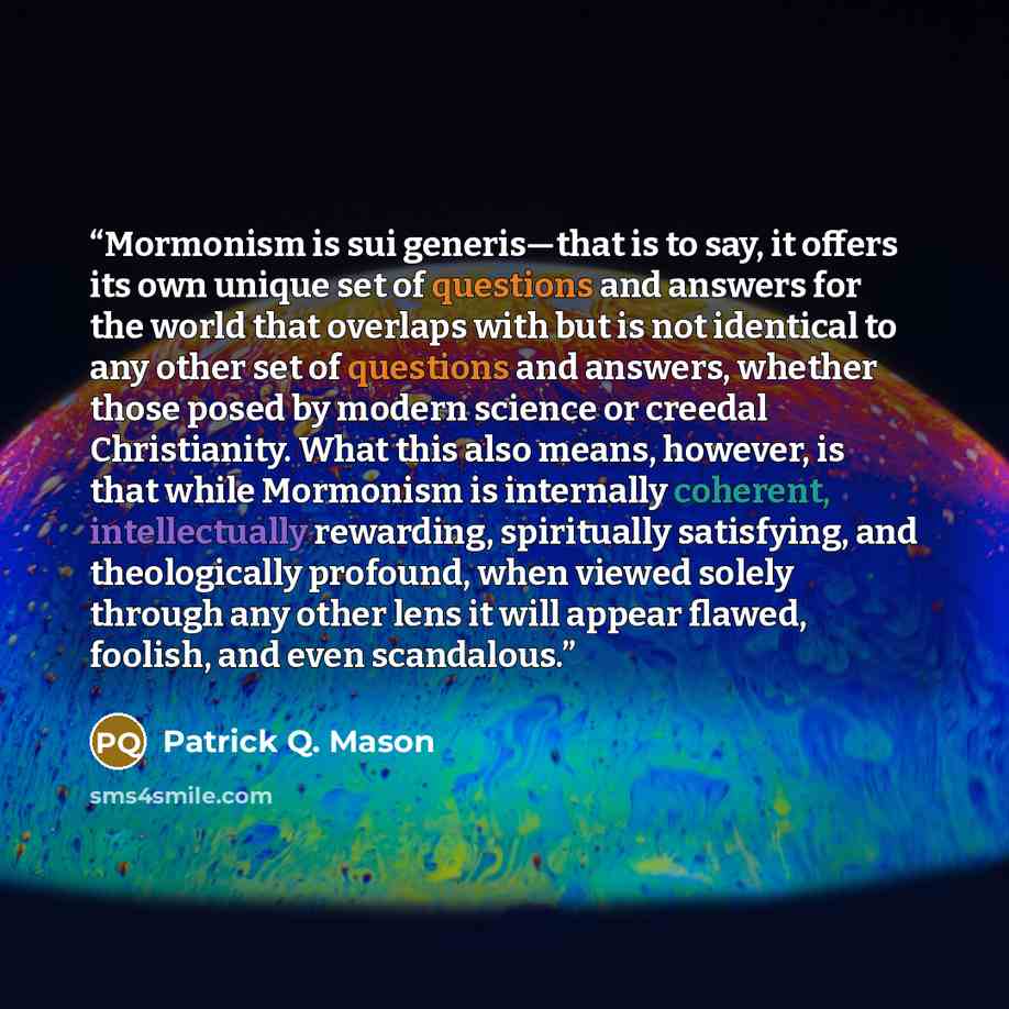 “Mormonism is sui generis—that is to say, it offers its own unique set of questions and answers for the world that overlaps with but is not identical to any other set of questions and answers, whether those posed by modern science or creedal Christianity. What this also means, however, is that…” quote by Patrick Q. Mason