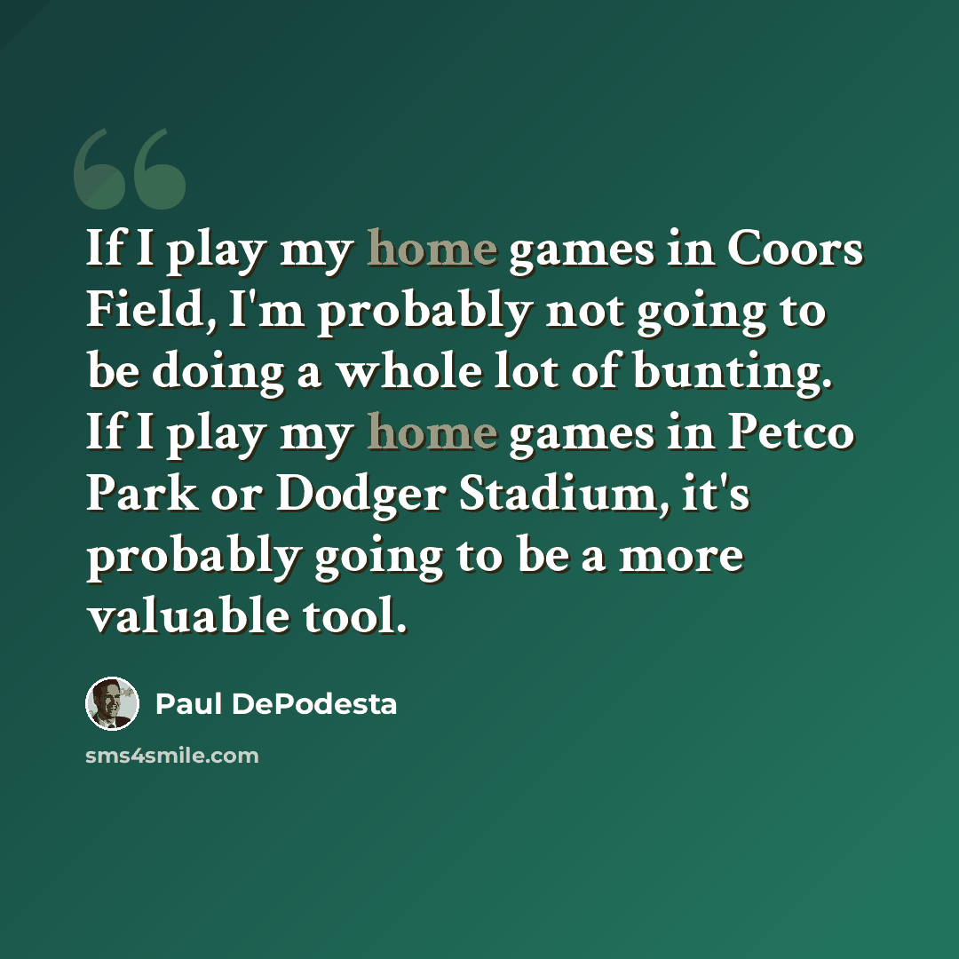 “If I play my home games in Coors Field, I'm probably not going to be doing a whole lot of bunting. If I play my home games in Petco Park or Dodger Stadium, it's probably going to be a more valuable tool.” quote by Paul DePodesta