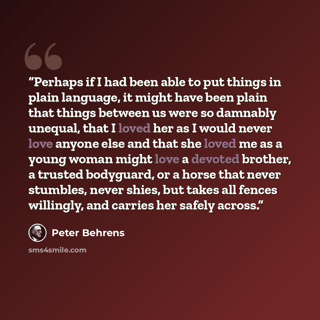 “Perhaps if I had been able to put things in plain language, it might have been plain that things between us were so damnably unequal, that I loved her as I would never love anyone else and that she loved me as a young woman might love a devoted brother, a trusted bodyguard, or a horse that never…” quote by Peter Behrens