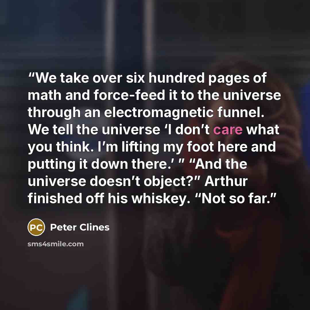 “We take over six hundred pages of math and force-feed it to the universe through an electromagnetic funnel. We tell the universe ‘I don’t care what you think. I’m lifting my foot here and putting it down there.’ ” “And the universe doesn’t object?” Arthur finished off his whiskey. “Not so far.” quote by Peter Clines