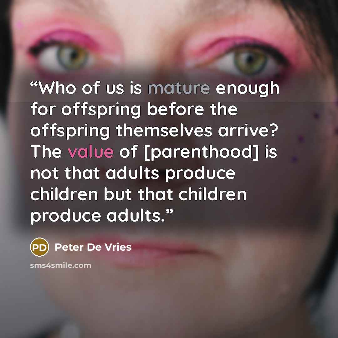 “Who of us is mature enough for offspring before the offspring themselves arrive? The value of [parenthood] is not that adults produce children but that children produce adults.” quote by Peter De Vries