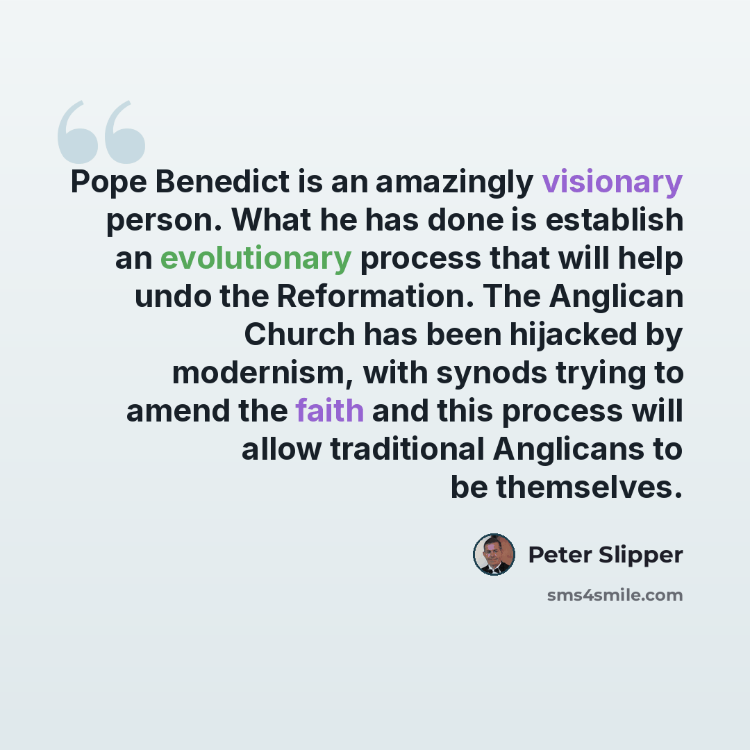“Pope Benedict is an amazingly visionary person. What he has done is establish an evolutionary process that will help undo the Reformation. The Anglican Church has been hijacked by modernism, with synods trying to amend the faith and this process will allow traditional Anglicans to be themselves.” quote by Peter Slipper