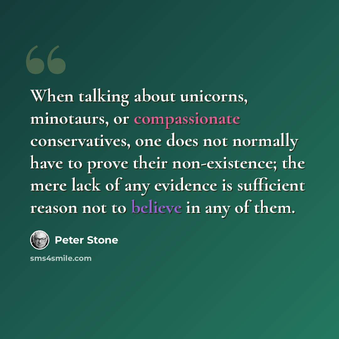 “When talking about unicorns, minotaurs, or compassionate conservatives, one does not normally have to prove their non-existence; the mere lack of any evidence is sufficient reason not to believe in any of them.” quote by Peter Stone