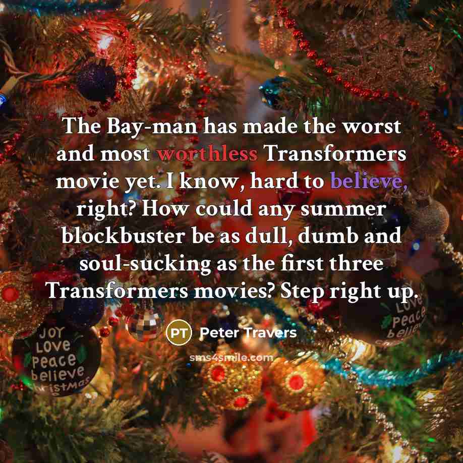 “The Bay-man has made the worst and most worthless Transformers movie yet. I know, hard to believe, right? How could any summer blockbuster be as dull, dumb and soul-sucking as the first three Transformers movies? Step right up.” quote by Peter Travers