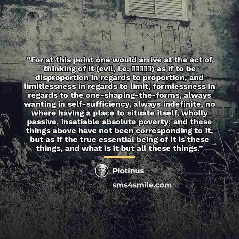 “For at this point one would arrive at the act of thinking of it (evil, i.e. κακως) as if to be disproportion in regards to proportion, and limitlessness in regards to limit, formlessness in regards to the one-shaping-the-forms, always wanting in self-sufficiency, always indefinite, no where having…” quote by Plotinus