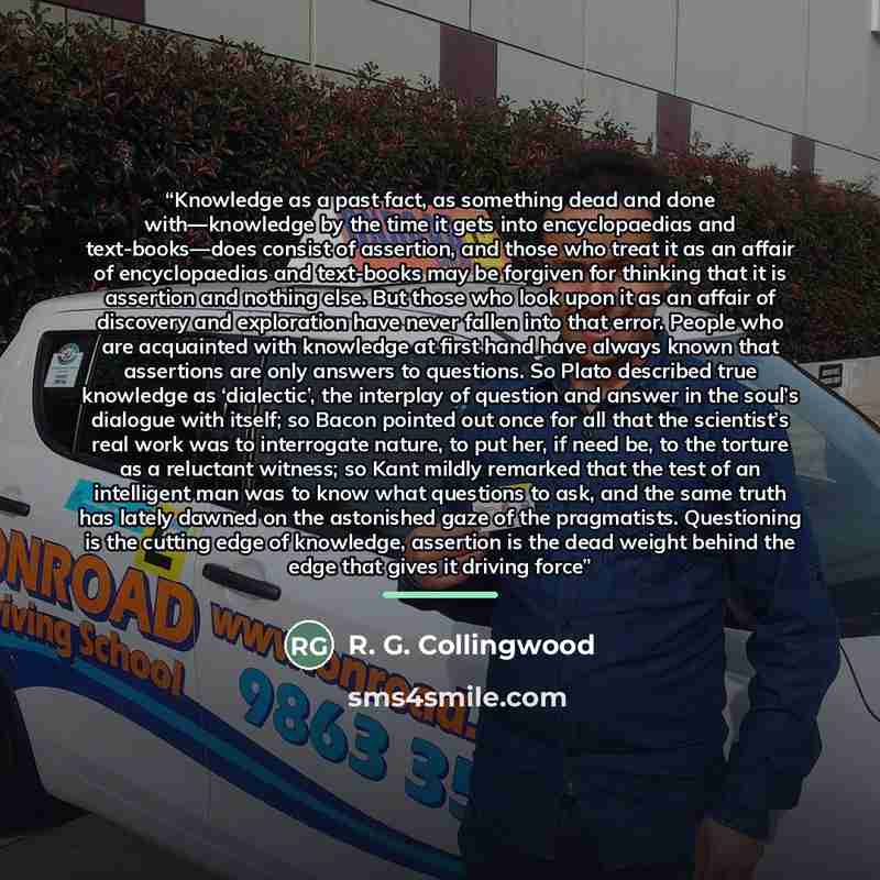 “Knowledge as a past fact, as something dead and done with—knowledge by the time it gets into encyclopaedias and text-books—does consist of assertion, and those who treat it as an affair of encyclopaedias and text-books may be forgiven for thinking that it is assertion and nothing else. But those…” quote by R. G. Collingwood
