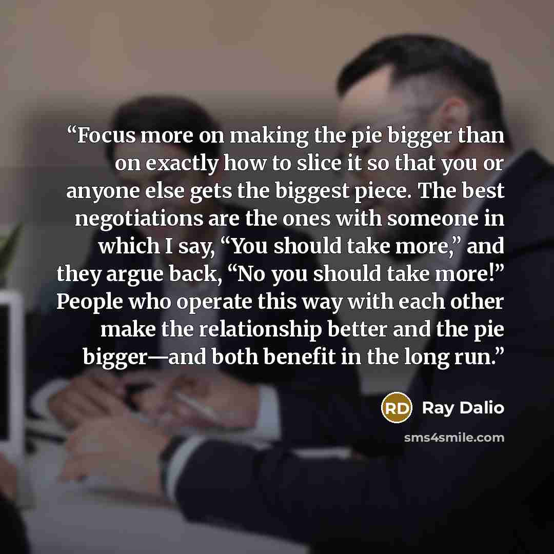 “Focus more on making the pie bigger than on exactly how to slice it so that you or anyone else gets the biggest piece. The best negotiations are the ones with someone in which I say, “You should take more,” and they argue back, “No you should take more!” People who operate this way with each other…” quote by Ray Dalio