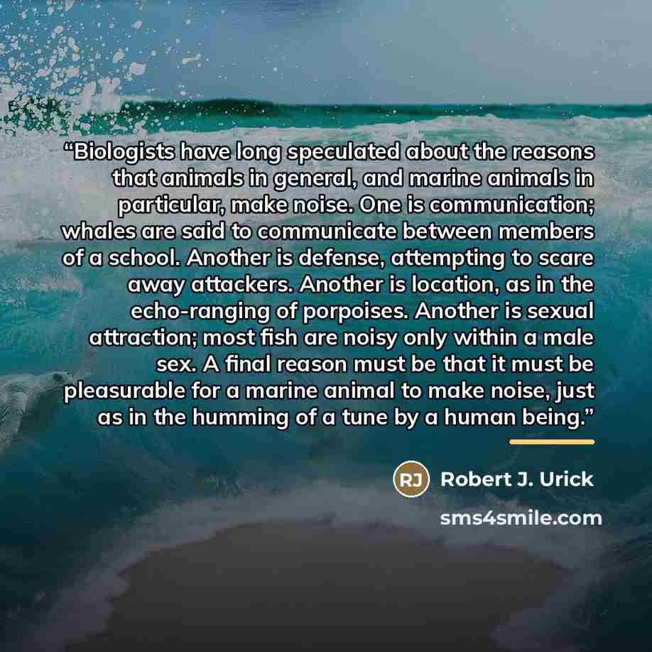 “Biologists have long speculated about the reasons that animals in general, and marine animals in particular, make noise. One is communication; whales are said to communicate between members of a school. Another is defense, attempting to scare away attackers. Another is location, as in the…” quote by Robert J. Urick