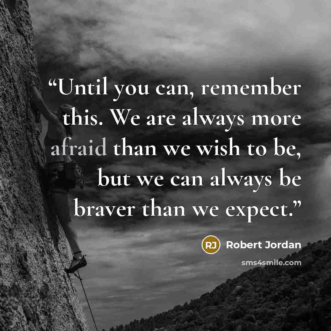 “Until you can, remember this. We are always more afraid than we wish to be, but we can always be braver than we expect.” quote by Robert Jordan