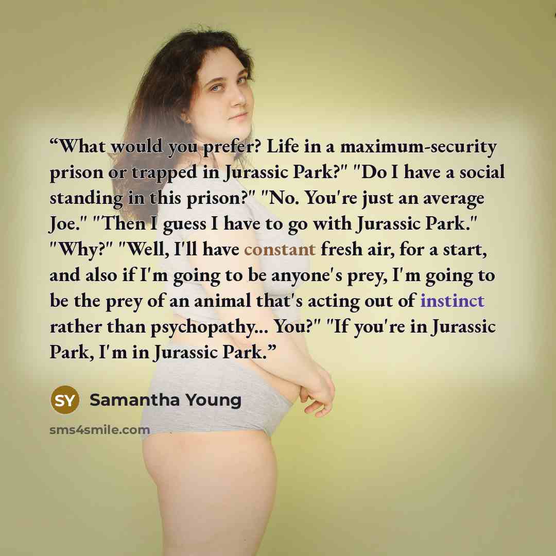 “What would you prefer? Life in a maximum-security prison or trapped in Jurassic Park?" "Do I have a social standing in this prison?" "No. You're just an average Joe." "Then I guess I have to go with Jurassic Park." "Why?" "Well, I'll have constant fresh air, for a start, and also if I'm going to…” quote by Samantha Young