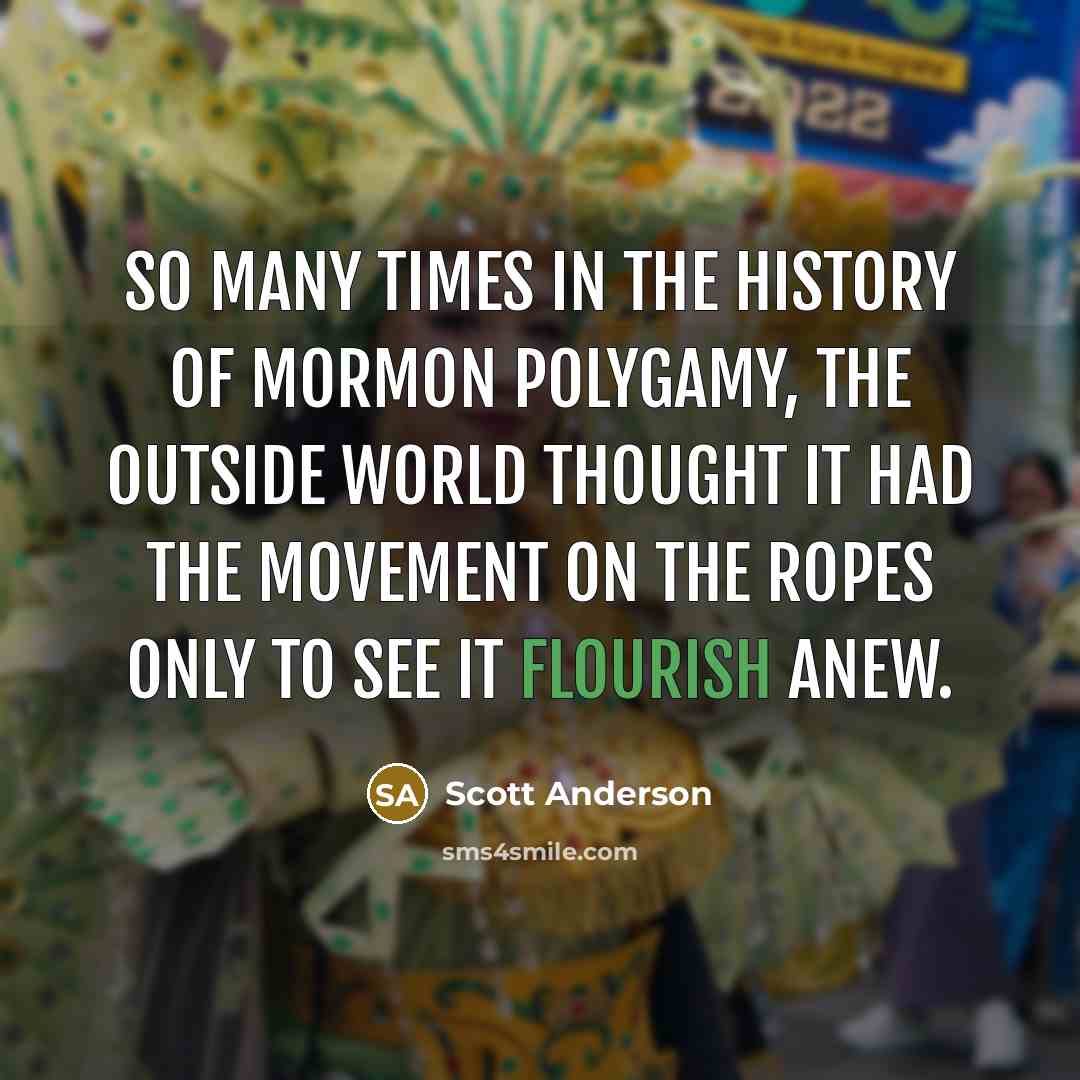 “So many times in the history of Mormon polygamy, the outside world thought it had the movement on the ropes only to see it flourish anew.” quote by Scott Anderson