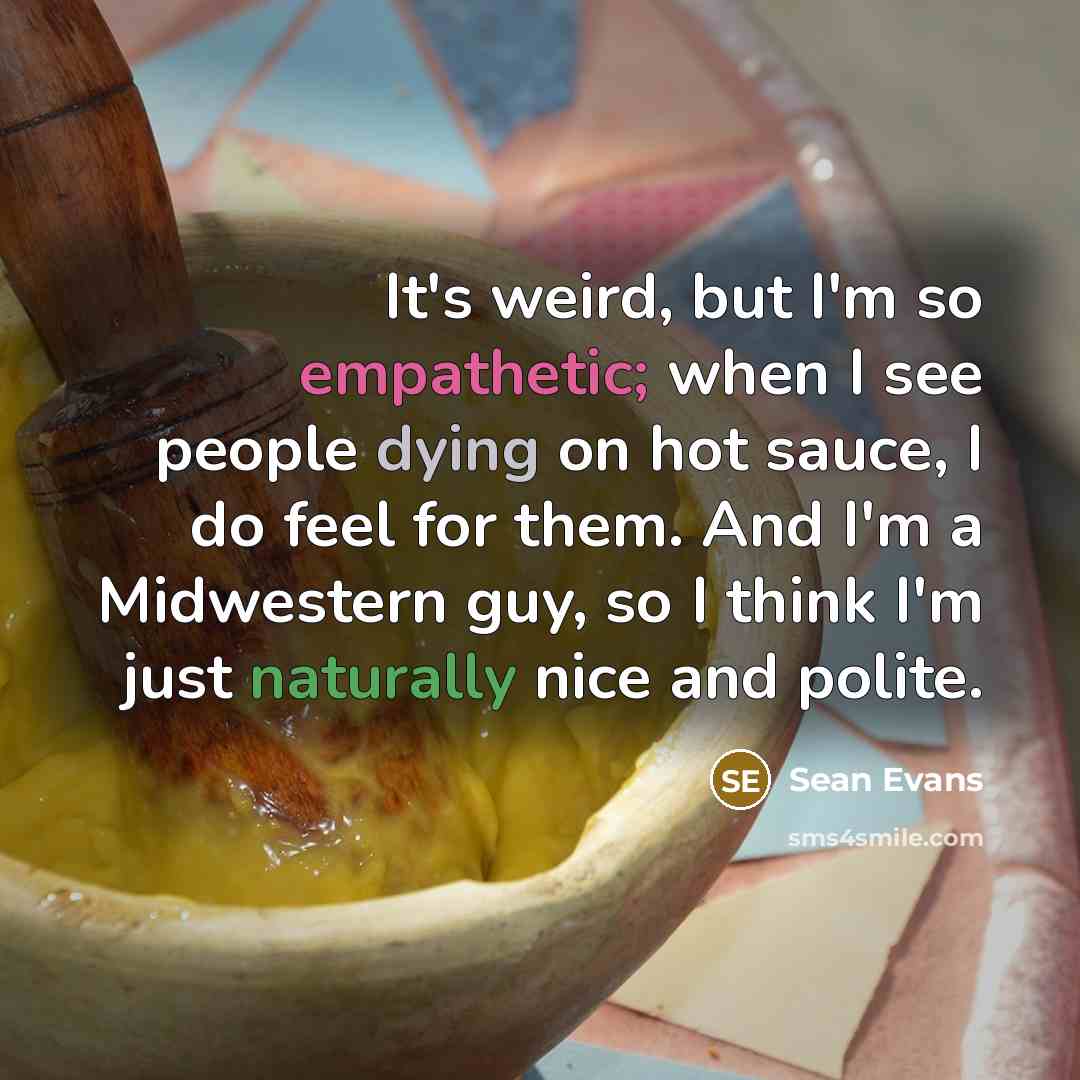 “It's weird, but I'm so empathetic; when I see people dying on hot sauce, I do feel for them. And I'm a Midwestern guy, so I think I'm just naturally nice and polite.” quote by Sean Evans