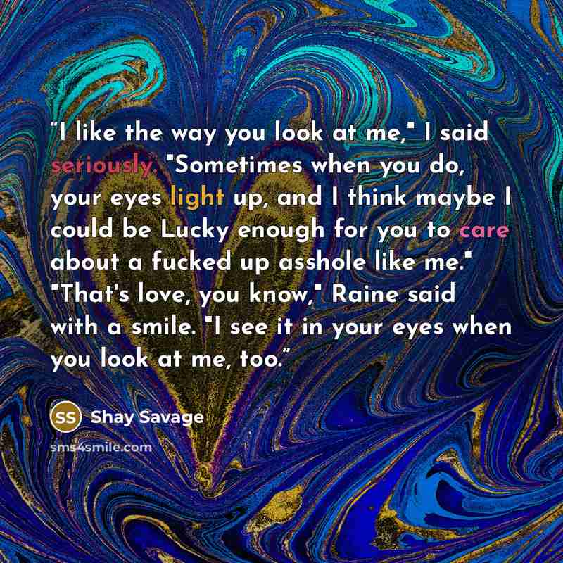 “I like the way you look at me," I said seriously. "Sometimes when you do, your eyes light up, and I think maybe I could be Lucky enough for you to care about a fucked up asshole like me." "That's love, you know," Raine said with a smile. "I see it in your eyes when you look at me, too.” quote by Shay Savage