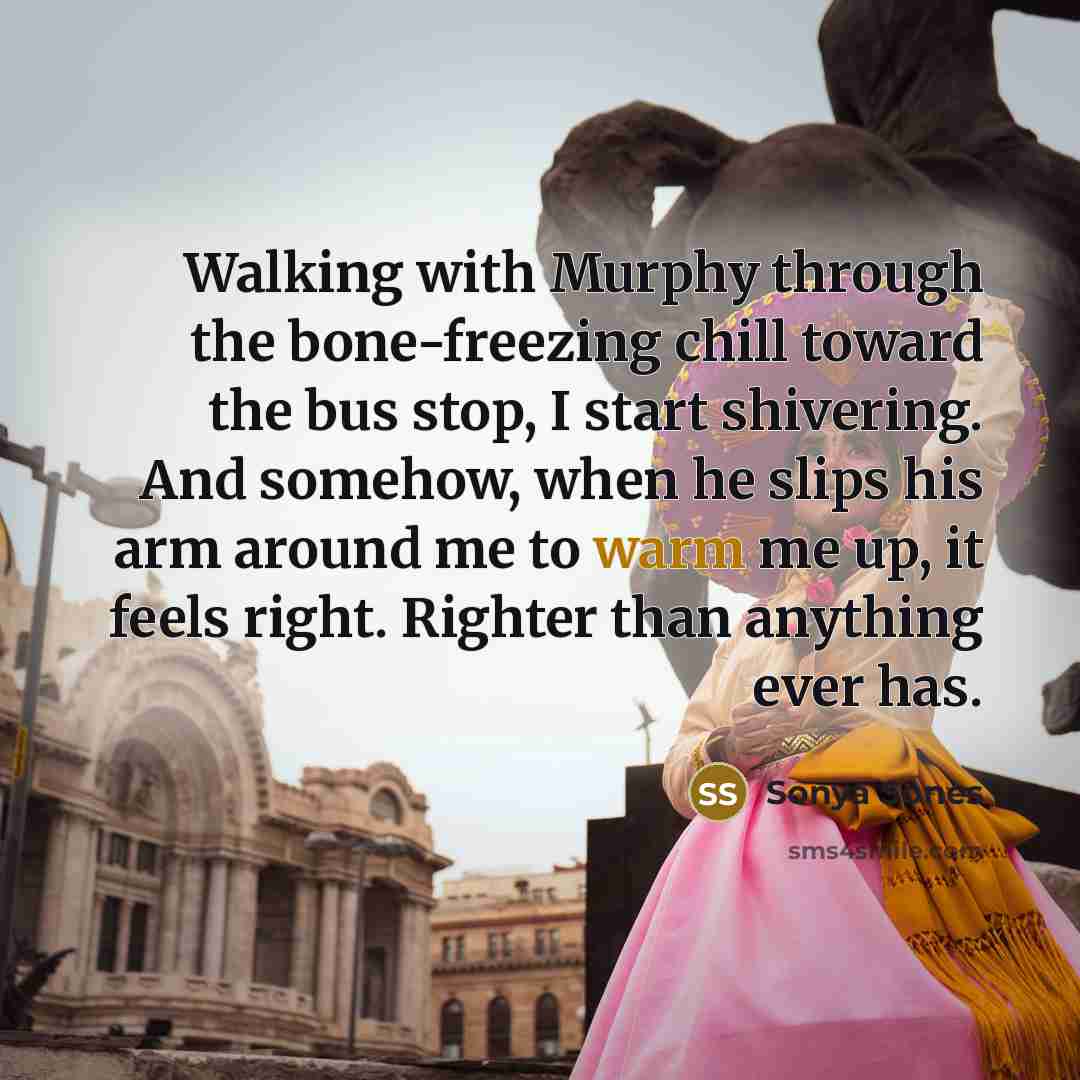 “Walking with Murphy through the bone-freezing chill toward the bus stop, I start shivering. And somehow, when he slips his arm around me to warm me up, it feels right. Righter than anything ever has.” quote by Sonya Sones
