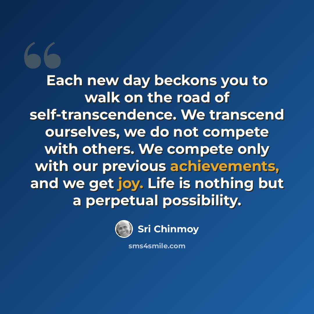 “Each new day beckons you to walk on the road of self-transcendence. We transcend ourselves, we do not compete with others. We compete only with our previous achievements, and we get joy. Life is nothing but a perpetual possibility.” quote by Sri Chinmoy