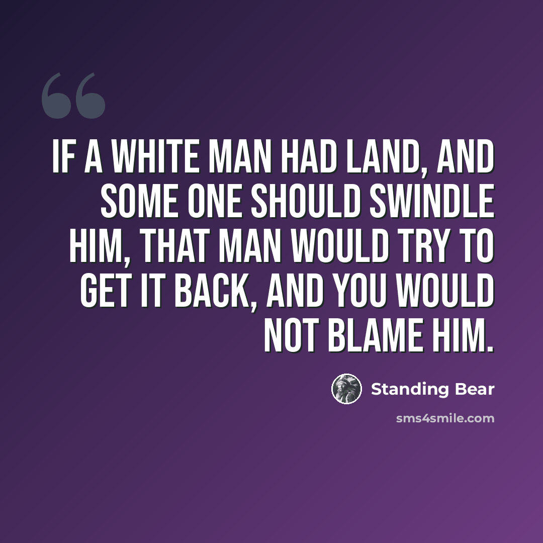 “If a white man had land, and some one should swindle him, that man would try to get it back, and you would not blame him.” quote by Standing Bear