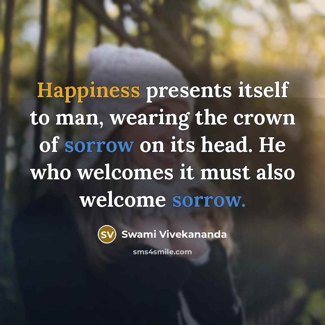 “Happiness presents itself to man, wearing the crown of sorrow on its head. He who welcomes it must also welcome sorrow.” quote by Swami Vivekananda