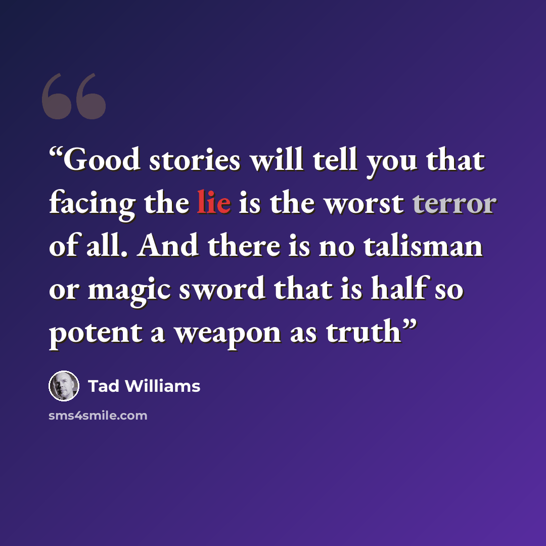 “Good stories will tell you that facing the lie is the worst terror of all. And there is no talisman or magic sword that is half so potent a weapon as truth” quote by Tad Williams