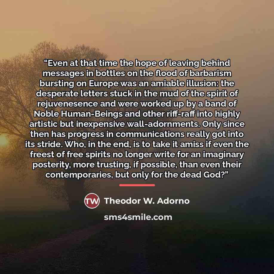 “Even at that time the hope of leaving behind messages in bottles on the flood of barbarism bursting on Europe was an amiable illusion: the desperate letters stuck in the mud of the spirit of rejuvenesence and were worked up by a band of Noble Human-Beings and other riff-raff into highly artistic…” quote by Theodor W. Adorno