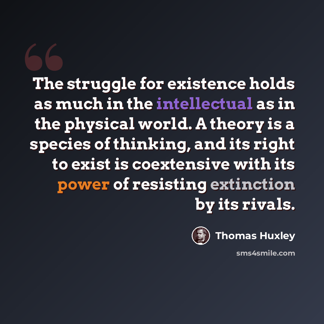 “The struggle for existence holds as much in the intellectual as in the physical world. A theory is a species of thinking, and its right to exist is coextensive with its power of resisting extinction by its rivals.” quote by Thomas Huxley