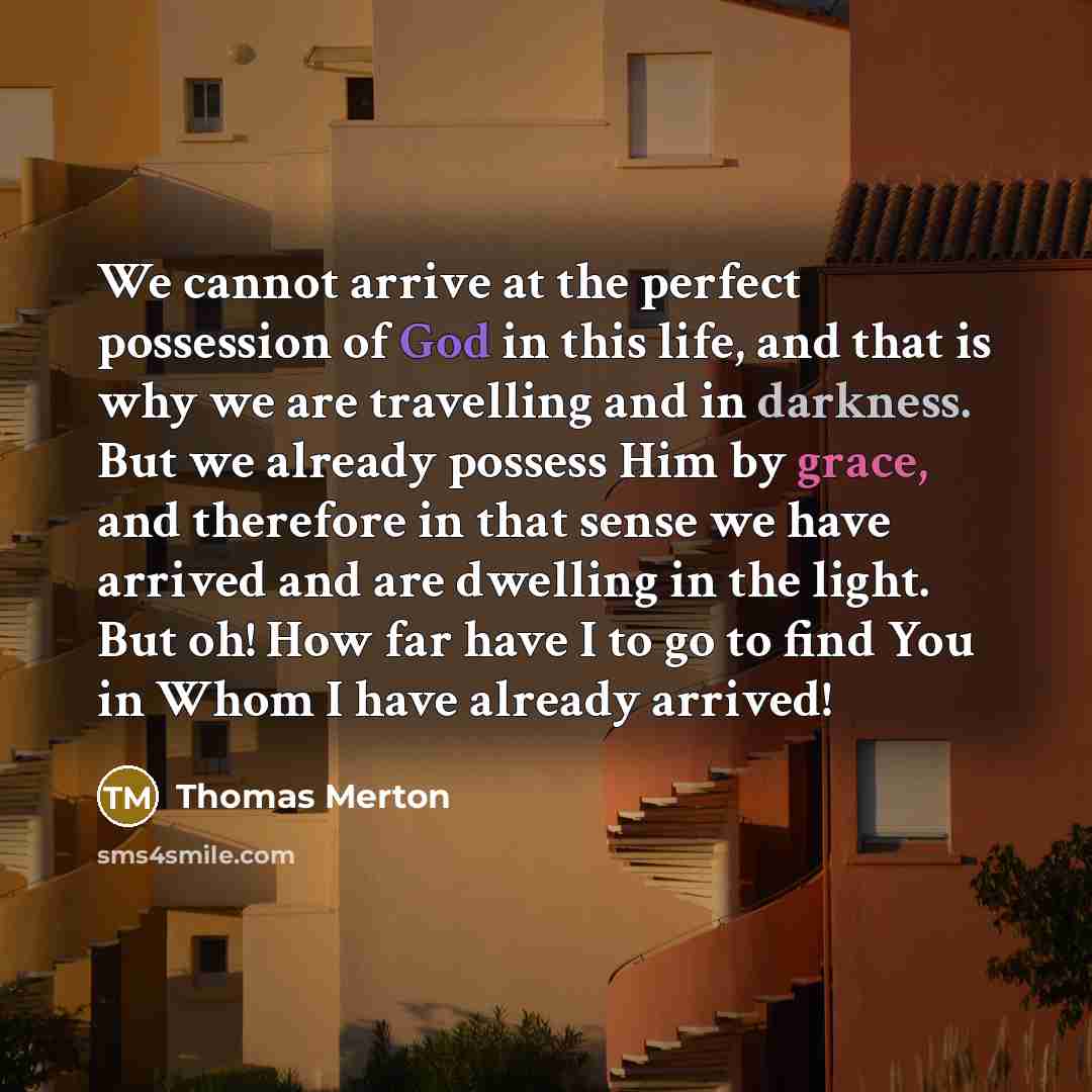 “We cannot arrive at the perfect possession of God in this life, and that is why we are travelling and in darkness. But we already possess Him by grace, and therefore in that sense we have arrived and are dwelling in the light. But oh! How far have I to go to find You in Whom I have already arrived!” quote by Thomas Merton