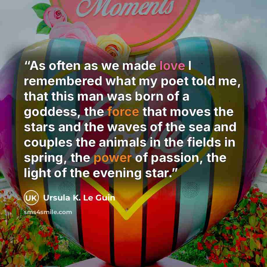 “As often as we made love I remembered what my poet told me, that this man was born of a goddess, the force that moves the stars and the waves of the sea and couples the animals in the fields in spring, the power of passion, the light of the evening star.” quote by Ursula K. Le Guin