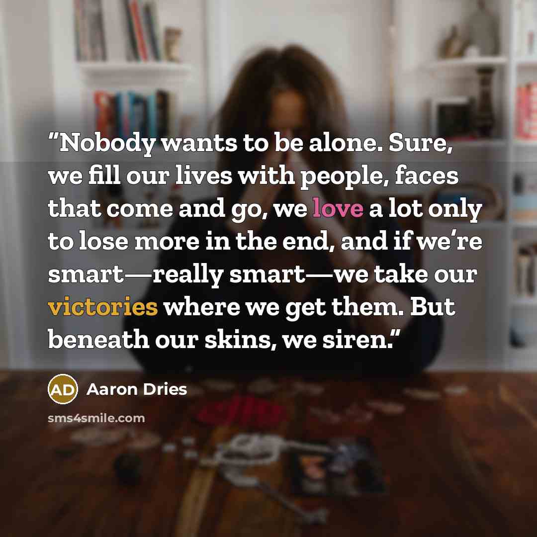 “Nobody wants to be alone. Sure, we fill our lives with people, faces that come and go, we love a lot only to lose more in the end, and if we’re smart—really smart—we take our victories where we get them. But beneath our skins, we siren.” quote by Aaron Dries