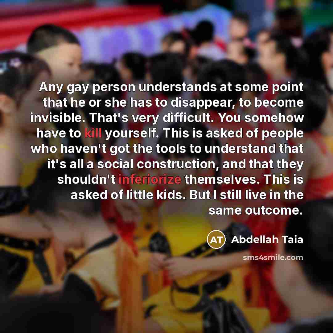 “Any gay person understands at some point that he or she has to disappear, to become invisible. That's very difficult. You somehow have to kill yourself. This is asked of people who haven't got the tools to understand that it's all a social construction, and that they shouldn't inferiorize…” quote by Abdellah Taia
